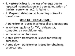 • 4. Hysteretic loss is the loss of energy due to
repeated magnetization and demagnetization of
the iron core when A.C. is fed to it.
• 5. Magneto striation i.e. humming noise of a
transformer.
USES OF TRANSFORMER
A transformer is used in almost all a.c. operations
• In voltage regulator for T.V., refrigerator,
computer, air conditioner etc.
• In the induction furnaces.
• A step down transformer is used for welding
purposes.
• A step down transformer is used for obtaining
large current.
 