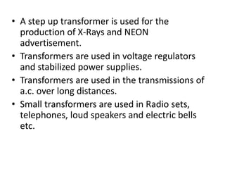 • A step up transformer is used for the
production of X-Rays and NEON
advertisement.
• Transformers are used in voltage regulators
and stabilized power supplies.
• Transformers are used in the transmissions of
a.c. over long distances.
• Small transformers are used in Radio sets,
telephones, loud speakers and electric bells
etc.
 