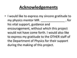 Acknowledgements
• I would like to express my sincere gratitude to
my physics mentor MR. ______________ , for
his vital support, guidance and
encouragement, without which this project
would not have come forth. I would also like
to express my gratitude to the OTHER staff of
the Department of Physics for their support
during the making of this project.
 