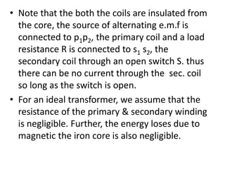 • Note that the both the coils are insulated from
the core, the source of alternating e.m.f is
connected to p1p2, the primary coil and a load
resistance R is connected to s1 s2, the
secondary coil through an open switch S. thus
there can be no current through the sec. coil
so long as the switch is open.
• For an ideal transformer, we assume that the
resistance of the primary & secondary winding
is negligible. Further, the energy loses due to
magnetic the iron core is also negligible.
 