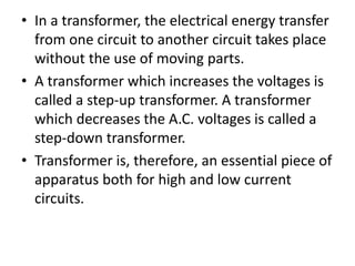 • In a transformer, the electrical energy transfer
from one circuit to another circuit takes place
without the use of moving parts.
• A transformer which increases the voltages is
called a step-up transformer. A transformer
which decreases the A.C. voltages is called a
step-down transformer.
• Transformer is, therefore, an essential piece of
apparatus both for high and low current
circuits.
 