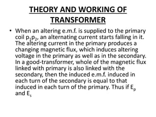 THEORY AND WORKING OF
TRANSFORMER
• When an altering e.m.f. is supplied to the primary
coil p1p2, an alternating current starts falling in it.
The altering current in the primary produces a
changing magnetic flux, which induces altering
voltage in the primary as well as in the secondary.
In a good-transformer, whole of the magnetic flux
linked with primary is also linked with the
secondary, then the induced e.m.f. induced in
each turn of the secondary is equal to that
induced in each turn of the primary. Thus if Ep
and Es
 