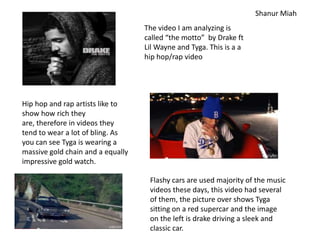 Shanur Miah
                                   The video I am analyzing is
                                   called “the motto” by Drake ft
                                   Lil Wayne and Tyga. This is a a
                                   hip hop/rap video




Hip hop and rap artists like to
show how rich they
are, therefore in videos they
tend to wear a lot of bling. As
you can see Tyga is wearing a
massive gold chain and a equally
impressive gold watch.

                                    Flashy cars are used majority of the music
                                    videos these days, this video had several
                                    of them, the picture over shows Tyga
                                    sitting on a red supercar and the image
                                    on the left is drake driving a sleek and
                                    classic car.
 