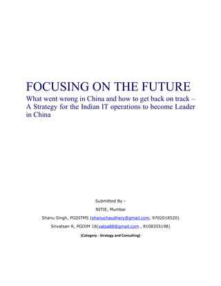 FOCUSING ON THE FUTURE
What went wrong in China and how to get back on track –
A Strategy for the Indian IT operations to become Leader
in China




                             Submitted By -

                             NITIE, Mumbai

     Shanu Singh, PGDITM5 (shanuchaudhery@gmail.com, 9702018520)

        Srivatsan R, PGDIM 18(vatsa88@gmail.com , 8108355198)

                     (Category - Strategy and Consulting)
 