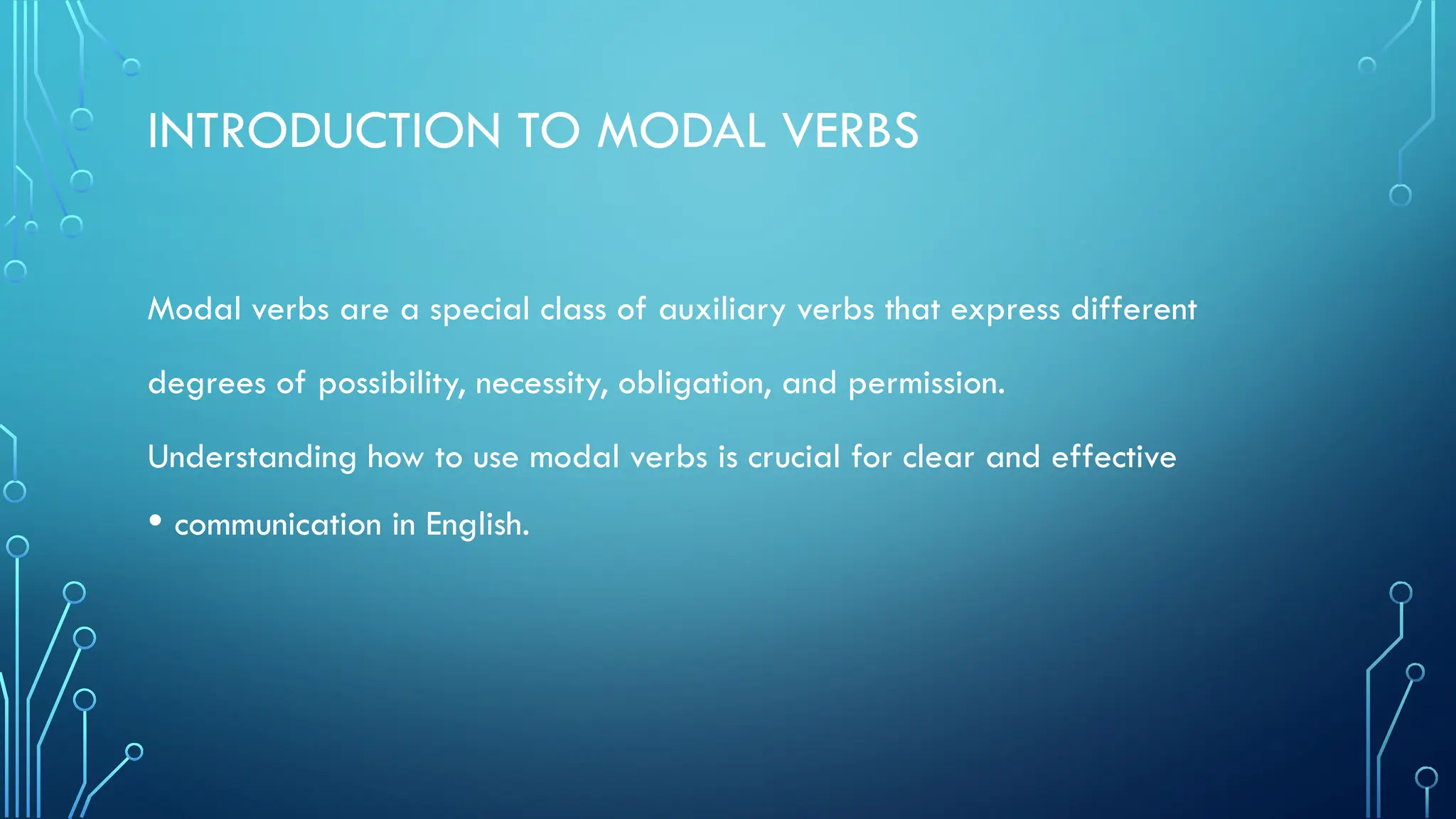 INTRODUCTION TO MODAL VERBS
Modal verbs are a special class of auxiliary verbs that express different
degrees of possibility, necessity, obligation, and permission.
Understanding how to use modal verbs is crucial for clear and effective
• communication in English.
 