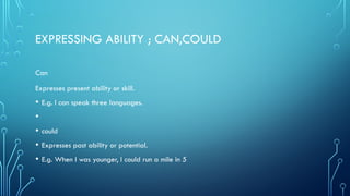 EXPRESSING ABILITY ; CAN,COULD
Can
Expresses present ability or skill.
• E.g. I can speak three languages.
•
• could
• Expresses past ability or potential.
• E.g. When I was younger, I could run a mile in 5
 