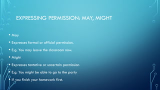 EXPRESSING PERMISSION: MAY, MIGHT
• May
• Expresses formal or official permission.
• E.g. You may leave the classroom now.
• Might
• Expresses tentative or uncertain permission
• E.g. You might be able to go to the party
• if you finish your homework first.
 