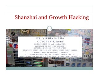 Shanzhai and Growth Hacking


                           DR. VIRGINIA CHA
                            OCTOBER 8, 2012
                       C H I E F, R E S E A R C H A N D I N N O VAT I O N ,
                         INSTITUTE OF SYSTEMS SCIENCE,
                       N AT I O N A L U N I V E R S I T Y O F S I N G P O R E
     A D J U N C T P R O F E S S O R , S C I E N C E E N T R E P R E N E U R S H I P, I N S E A D
                     ENTREPRENEUR-IN-RESIDENCE, INSEAD
         EXECUTIVE ADVISOR, NUS ENTREPRENEURSHIP CENTRE
 ENTREPRENEUR-IN-RESIDENCE, SINGAPORE MANAGEMENT UNIVERSITY
 