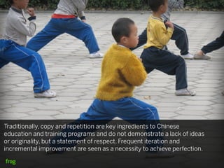 Traditionally, copy and repetition are key ingredients to Chinese
education and training programs and do not demonstrate a lack of ideas
or originality, but a statement of respect. Frequent iteration and
incremental improvement are seen as a necessity to achieve perfection.
 