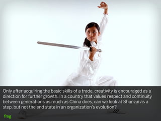Only after acquiring the basic skills of a trade, creativity is encouraged as a
direction for further growth. In a country that values respect and continuity
between generations as much as China does, can we look at Shanzai as a
step, but not the end state in an organization’s evolution?
 