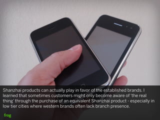 Shanzhai products can actually play in favor of the established brands. I
learned that sometimes customers might only become aware of ‘the real
thing’ through the purchase of an equivalent Shanzhai product - especially in
low tier cities where western brands often lack branch presence.
 