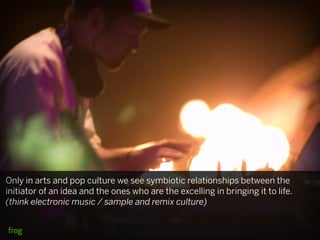 Only in arts and pop culture we see symbiotic relationships between the
initiator of an idea and the ones who are the excelling in bringing it to life.
(think electronic music / sample and remix culture)
 