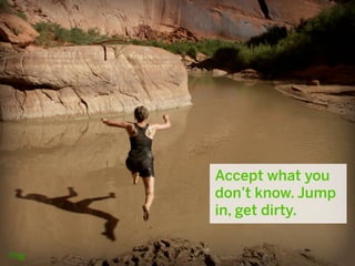 Accept what you
don’t know. Jump
in, get dirty.
 
