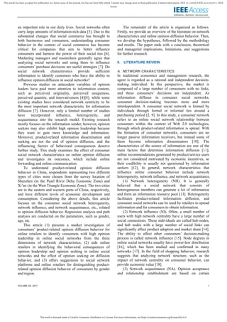 This work is licensed under a Creative Commons Attribution 4.0 License. For more information, see https://creativecommons.org/licenses/by/4.0/.
This article has been accepted for publication in a future issue of this journal, but has not been fully edited. Content may change prior to final publication. Citation information: DOI 10.1109/ACCESS.2019.2932571, IEEE
Access
VOLUME XX, 2017 1
an important role in our daily lives. Social networks often
carry large amounts of information-rich data [5]. Due to the
substantial changes that social commerce has brought to
both businesses and consumers, understanding consumer
behavior in the context of social commerce has become
critical for companies that aim to better influence
consumers and harness the power of their social ties [6].
Marketing managers and researchers generally agree that
analyzing social networks and using them to influence
consumers’ purchase decisions are useful strategies [7]. Do
social network characteristics provide sufficient
information to identify customers who have the ability to
influence opinion diffusion in social networks?
Previous studies on antecedent variables of opinion
leaders have paid more attention to information content,
such as perceived originality, perceived uniqueness,
perceived quantity, and innovativeness [4][8], while some
existing studies have considered network centricity to be
the most important network characteristic for information
diffusion [7]. However, only a limited number of studies
have incorporated influence, heterogeneity, and
acquaintance into the research model. Existing research
mostly focuses on the information sender; however, opinion
seekers may also exhibit high opinion leadership because
they want to gain more knowledge and information.
Moreover, product-related information dissemination and
seeking are not the end of opinion diffusion, and the
influencing factors of behavioral consequences deserve
further study. This study examines the effect of consumer
social network characteristics on online opinion diffusion
and investigates its outcomes, which include online
forwarding and online communication.
To understand product-related opinion diffusion
behavior in China, respondents representing two different
types of cities were chosen from the survey location of
Shenzhen (in the Pearl River Delta Economic Zone) and
Xi’an (in the West Triangle Economic Zone). The two cities
are in the eastern and western parts of China, respectively,
and have different levels of economic development and
consumption. Considering the above details, this article
focuses on the consumer social network heterogeneity,
network influence, and network acquaintance, etc., related
to opinion diffusion behavior. Regression analysis and path
analysis are conducted on the parameters, such as gender,
age, etc.
This article (1) presents a market investigation of
consumers’ product-related opinion diffusion behavior for
online retailers to identify consumers with high opinion
leadership in online social networks from the three
dimensions of network characteristics, (2) aids online
retailers in identifying the behavioral consequences of
opinion leadership and opinion seeking in online social
networks and the effect of opinion seeking on diffusion
behavior, and (3) offers suggestions to social network
platforms and online retailers for distinguishing product-
related opinion diffusion behavior of consumers by gender
and region.
The remainder of the article is organized as follows.
Firstly, we provide an overview of the literature on network
characteristics and online opinion diffusion behavior. Then,
we develop the hypotheses, followed by the methodology
and results. The paper ends with a conclusion, theoretical
and managerial implications, limitations, and suggestions
for further research.
II. LITERATURE REVIEW
A. NETWORK CHARACTERISTICS
In traditional economics and management research, the
agent is regarded as a rational and independent decision-
making individual. In this perspective, the market is
composed of a large number of consumers with no links,
and these consumers’ decisions are independent. As
information diffuses in consumer social networks,
consumer decision-making becomes more and more
interdependent. A consumer social network is formed by
individuals through formal or informal ties around a
purchasing period [2, 9]. In this study, a consumer network
refers to an online social network relationship between
consumers within the context of Web 2.0 technologies,
through which product-related information is spread. With
the formation of consumer networks, consumers are no
longer passive information receivers, but instead some of
them become information disseminators [10]. The
characteristics of the source of information are one of the
main factors that determine information diffusion [11];
online recommendations generated by product/service users
are not considered motivated by economic incentives, so
their credibility is usually not questioned by information
seekers [12]. In general, network characteristics that
influence online consumer behavior include network
heterogeneity, network influence, and network acquaintance.
(1) Network heterogeneity (NH). It is generally
believed that a social network that consists of
heterogeneous members can generate a lot of information
and form an information resource pool [13]. Heterogeneity
facilitates product-related information diffusion, and
consumer social networks can be used by retailers to spread
information and for consumers to obtain information.
(2) Network influence (NI). Often, a small number of
users with high network centrality have a large number of
social connections. These individuals are called hub nodes,
and hub nodes with a large number of social links can
significantly affect product adoption and market share [14].
The ability to affect other consumers’ decision-making
process is called network influence [15]. Node degrees in
online social networks usually have power-law distribution
[16], which has been studied and confirmed in many
networks [17]. In the field of shopping behavior, research
suggests that analyzing network structure, such as the
impact of network centrality on consumer behavior, can
provide economic value [18].
(3) Network acquaintance (NA). Opinion acceptance
and relationship establishment are based on certain
 