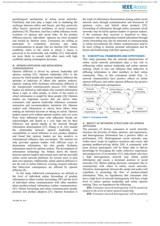 This work is licensed under a Creative Commons Attribution 4.0 License. For more information, see https://creativecommons.org/licenses/by/4.0/.
This article has been accepted for publication in a future issue of this journal, but has not been fully edited. Content may change prior to final publication. Citation information: DOI 10.1109/ACCESS.2019.2932571, IEEE
Access
VOLUME XX, 2017 1
psychological mechanisms in online social networks.
Familiarity and trust play a major role in mediating the
exchange between sellers and buyers, and they positively
affect buyers’ perceived usefulness of social commerce
platforms [19]. Therefore, trust has a subtle influence on the
evolution of opinion and social links. In the product
diffusion process, individuals’ opinions are more accepted
and trusted by familiar users. Consumers are willing to
participate in community activities and make
recommendations to people who are familiar [20]. Source
credibility refers to the extent to which a source is
perceived to be trustworthy and credible [21]. Individuals
are more likely to consult with other users with high
credibility during consumption decisions.
B. OPINION DIFFUSION AND BEHAVIORAL
CONSEQUENCES
Opinion diffusion is driven by opinion leadership and
opinion seeking [22]. Opinion leadership (OL) is the
process by which people (the opinion leaders) influence the
attitudes or behaviors of others (the opinion seekers).
Opinion seeking (OS) facilitates information diffusion in
the interpersonal communication process [23]. Opinion
leaders are defined as individuals who transmit information
about a topic to other people, in terms of the extent to
which information is sought by those people [24]. Opinion
leaders are important sources that can advise other
consumers, and opinion leadership influences consumer
interaction and recommendation intentions [4]. Opinion
seekers seek information or advice from others when
making an informed decision or taking an action. Opinion
leaders cannot exist without opinion seekers, and vice versa.
Posts from inﬂuential users with inﬂuential friends are
acknowledged and shared at a very high rate by their
followers, and spread rapidly in the network through
information dissemination [25]. Zhang et al. [26] studied
the relationship between opinion leadership and
susceptibility to social influence in new product adoption
and found that opinion leaders are less sensitive to
informational influence than non‐leaders. The internet not
only provides opinion leaders with efficient ways to
disseminate information, but also greatly facilitates
information search for opinion seekers. The development of
information technology has broken down the barrier
between opinion leaders and normal users and has provided
online social network platforms for normal users to post
their own opinions. Additionally, online opinion diffusion is
not the end of online behavior; existing research indicates
that behavioral consequences are affected by opinion
diffusion [8].
In this study, behavioral consequences are defined as
the level of individual online forwarding of product
information to others (online forwarding, OF) and the level
of individual online communication with other members
about product-related information (online communication,
OC). Online forwarding and online communication greatly
promote new product adoption [27]. Opinion formation is
the result of information dissemination among online social
network users through communication and discussion of
opinions, views, and beliefs about products [25].
Forwarding of information through online consumer social
networks may be led by opinion leaders or opinion seekers,
if the comment they received is beneficial to them.
Consumers who spread product-related information through
online forwarding may also be interested in communicating
in online environments [8]. Online communicators tend to
be more willing to disclose personal information and be
honest and forthcoming with their opinions [28].
III. CONCEPTUAL FRAMEWORK AND HYPOTHESES
This study presumes that the network characteristics of
online social network participants play a key role in
influencing online opinion leadership and online opinion
seeking, which in turn can influence their behaviors in
diffusing information to other members in their online
community. Thus, in this conceptual model (Fig. 1),
network characteristics have positive effects on online
opinion diffusion, and online opinion diffusion has positive
effects on behavioral consequences.
H1a
H4a
Network
Acquaintance
Network
Influence
Network
Heterogeneity
Online Opinion
Leadership
Online Opinion
Seeking
Online
Forwarding
Online
Communication
H3b H5b
Figure 1. Conceptual model
A. IMPACT OF NETWORK STRUCTURE ON OPINION
DIFFUSION
The presence of diverse consumers in social networks
increases the diversity of ideas, opinions, and experiences,
and heterogeneous information has a positive effect on
performance [29]. Heterogeneous social networks may
widen users’ scope of cognitive resources and vision, and
promote problem-solving ability [30]. A community with
more diverse participants will be better able to deliver
knowledge by leveraging the wider collective experiences
and perspectives of its members [31]. Individuals who have
a high heterogeneous network may obtain useful
information and secure a dominant position in social
networks [32]. Before making decisions, consumers like to
communicate with others in online social networks.
Therefore, heterogeneity between the sender and seeker will
contribute to promoting the flow of product-related
information. Thus, we hypothesize that consumers who
have a high level of network heterogeneity will have a high
level of online opinion leadership and online opinion
seeking. Thus, we hypothesize the following:
H1a. Consumer network heterogeneity will be positively
related to the level of online opinion leadership.
H1b. Consumer network heterogeneity will be positively
 