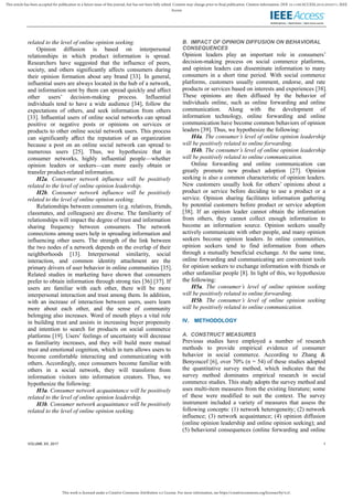 This work is licensed under a Creative Commons Attribution 4.0 License. For more information, see https://creativecommons.org/licenses/by/4.0/.
This article has been accepted for publication in a future issue of this journal, but has not been fully edited. Content may change prior to final publication. Citation information: DOI 10.1109/ACCESS.2019.2932571, IEEE
Access
VOLUME XX, 2017 1
related to the level of online opinion seeking.
Opinion diffusion is based on interpersonal
relationships in which product information is spread.
Researchers have suggested that the influence of peers,
society, and others significantly affects consumers during
their opinion formation about any brand [33]. In general,
influential users are always located in the hub of a network,
and information sent by them can spread quickly and affect
other users’ decision-making process. Influential
individuals tend to have a wide audience [34], follow the
expectations of others, and seek information from others
[33]. Inﬂuential users of online social networks can spread
positive or negative posts or opinions on services or
products to other online social network users. This process
can significantly aﬀect the reputation of an organization
because a post on an online social network can spread to
numerous users [25]. Thus, we hypothesize that in
consumer networks, highly influential people—whether
opinion leaders or seekers—can more easily obtain or
transfer product-related information.
H2a. Consumer network influence will be positively
related to the level of online opinion leadership.
H2b. Consumer network influence will be positively
related to the level of online opinion seeking.
Relationships between consumers (e.g. relatives, friends,
classmates, and colleagues) are diverse. The familiarity of
relationships will impact the degree of trust and information
sharing frequency between consumers. The network
connections among users help in spreading information and
influencing other users. The strength of the link between
the two nodes of a network depends on the overlap of their
neighborhoods [13]. Interpersonal similarity, social
interaction, and common identity attachment are the
primary drivers of user behavior in online communities [35].
Related studies in marketing have shown that consumers
prefer to obtain information through strong ties [36] [37]. If
users are familiar with each other, there will be more
interpersonal interaction and trust among them. In addition,
with an increase of interaction between users, users learn
more about each other, and the sense of community
belonging also increases. Word of mouth plays a vital role
in building trust and assists in increasing buyer propensity
and intention to search for products on social commerce
platforms [19]. Users’ feelings of uncertainty will decrease
as familiarity increases, and they will build more mutual
trust and emotional cognition, which in turn allows users to
become comfortable interacting and communicating with
others. Accordingly, once consumers become familiar with
others in a social network, they will transform from
information visitors into information creators. Thus, we
hypothesize the following:
H3a. Consumer network acquaintance will be positively
related to the level of online opinion leadership.
H3b. Consumer network acquaintance will be positively
related to the level of online opinion seeking.
B. IMPACT OF OPINION DIFFUSION ON BEHAVIORAL
CONSEQUENCES
Opinion leaders play an important role in consumers’
decision-making process on social commerce platforms,
and opinion leaders can disseminate information to many
consumers in a short time period. With social commerce
platforms, customers usually comment, endorse, and rate
products or services based on interests and experiences [38].
These opinions are then diffused by the behavior of
individuals online, such as online forwarding and online
communication. Along with the development of
information technology, online forwarding and online
communication have become common behaviors of opinion
leaders [39]. Thus, we hypothesize the following:
H4a. The consumer’s level of online opinion leadership
will be positively related to online forwarding.
H4b. The consumer’s level of online opinion leadership
will be positively related to online communication.
Online forwarding and online communication can
greatly promote new product adoption [27]. Opinion
seeking is also a common characteristic of opinion leaders.
New customers usually look for others’ opinions about a
product or service before deciding to use a product or a
service. Opinion sharing facilitates information gathering
by potential customers before product or service adoption
[38]. If an opinion leader cannot obtain the information
from others, they cannot collect enough information to
become an information source. Opinion seekers usually
actively communicate with other people, and many opinion
seekers become opinion leaders. In online communities,
opinion seekers tend to find information from others
through a mutually beneficial exchange. At the same time,
online forwarding and communicating are convenient tools
for opinion seekers to exchange information with friends or
other unfamiliar people [8]. In light of this, we hypothesize
the following:
H5a. The consumer’s level of online opinion seeking
will be positively related to online forwarding.
H5b. The consumer’s level of online opinion seeking
will be positively related to online communication.
IV. METHODOLOGY
A. CONSTRUCT MEASURES
Previous studies have employed a number of research
methods to provide empirical evidence of consumer
behavior in social commerce. According to Zhang &
Benyoucef [6], over 70% (n = 54) of these studies adopted
the quantitative survey method, which indicates that the
survey method dominates empirical research in social
commerce studies. This study adopts the survey method and
uses multi-item measures from the existing literature; some
of these were modified to suit the context. The survey
instrument included a variety of measures that assess the
following concepts: (1) network heterogeneity; (2) network
influence; (3) network acquaintance; (4) opinion diffusion
(online opinion leadership and online opinion seeking); and
(5) behavioral consequences (online forwarding and online
 
