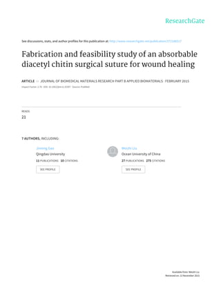 See	discussions,	stats,	and	author	profiles	for	this	publication	at:	http://www.researchgate.net/publication/272186517
Fabrication	and	feasibility	study	of	an	absorbable
diacetyl	chitin	surgical	suture	for	wound	healing
ARTICLE		in		JOURNAL	OF	BIOMEDICAL	MATERIALS	RESEARCH	PART	B	APPLIED	BIOMATERIALS	·	FEBRUARY	2015
Impact	Factor:	2.76	·	DOI:	10.1002/jbm.b.33307	·	Source:	PubMed
READS
21
7	AUTHORS,	INCLUDING:
Jinning	Gao
Qingdao	University
11	PUBLICATIONS			10	CITATIONS			
SEE	PROFILE
Weizhi	Liu
Ocean	University	of	China
27	PUBLICATIONS			275	CITATIONS			
SEE	PROFILE
Available	from:	Weizhi	Liu
Retrieved	on:	13	November	2015
 