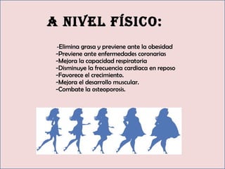 a nivel fíSico:
-Elimina grasa y previene ante la obesidad 
-Previene ante enfermedades coronarias 
-Mejora la capacidad respiratoria 
-Disminuye la frecuencia cardiaca en reposo 
-Favorece el crecimiento. 
-Mejora el desarrollo muscular. 
-Combate la osteoporosis. 
 