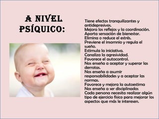 11
A nivel
psíquico:
Tiene efectos tranquilizantes y
antidepresivos. 
Mejora los reflejos y la coordinación. 
Aporta sensación de bienestar. 
Elimina o reduce el estrés. 
Previene el insomnio y regula el
sueño. 
Estimula la iniciativa. 
Canaliza la agresividad. 
Favorece el autocontrol. 
Nos enseña a aceptar y superar las
derrotas. 
Nos enseña a asumir
responsabilidades y a aceptar las
normas. 
Favorece y mejora la autoestima 
Nos enseña a ser disciplinados
Cada persona necesita realizar algún
tipo de ejercicio físico para mejorar los
aspectos que más le interesen.
 