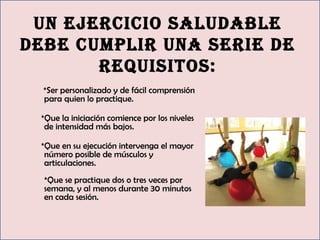 un ejercicio sAludAble
debe cumplir unA serie de
requisitos:
*Ser personalizado y de fácil comprensión
para quien lo practique. 
*Que la iniciación comience por los niveles
de intensidad más bajos. 
*Que en su ejecución intervenga el mayor
número posible de músculos y
articulaciones. 
*Que se practique dos o tres veces por
semana, y al menos durante 30 minutos
en cada sesión. 
 