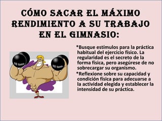cómo sAcAr el máximo
rendimiento A su trAbAjo
en el gimnAsio:
*Busque estímulos para la práctica
habitual del ejercicio físico. La
regularidad es el secreto de la
forma física, pero asegúrese de no
sobrecargar su organismo.
*Reflexione sobre su capacidad y
condición física para adecuarse a
la actividad elegida y establecer la
intensidad de su práctica.
 