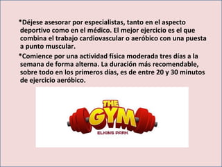 *Déjese asesorar por especialistas, tanto en el aspecto
deportivo como en el médico. El mejor ejercicio es el que
combina el trabajo cardiovascular o aeróbico con una puesta
a punto muscular.
*Comience por una actividad física moderada tres días a la
semana de forma alterna. La duración más recomendable,
sobre todo en los primeros días, es de entre 20 y 30 minutos
de ejercicio aeróbico.
 