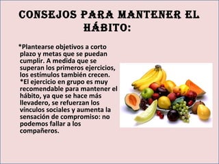 consejos pArA mAntener el
hábito:
*Plantearse objetivos a corto
plazo y metas que se puedan
cumplir. A medida que se
superan los primeros ejercicios,
los estímulos también crecen.
*El ejercicio en grupo es muy
recomendable para mantener el
hábito, ya que se hace más
llevadero, se refuerzan los
vínculos sociales y aumenta la
sensación de compromiso: no
podemos fallar a los
compañeros.
 