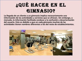 ¿Qué hacer en el
gimnasio?
La llegada de un cliente a un gimnasio implica necesariamente una
información de las actividades y servicios que se ofrecen. Sin embargo, a
menudo, la información facilitada conduce a la confusión y desorientación
del usuario. Esto es debido a que en cada gimnasio muchas de las
actividades tienen nombres diferentes a los del resto de establecimientos.
 