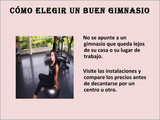 cómo elegir un buen gimnasio
No se apunte a un
gimnasio que queda lejos
de su casa o su lugar de
trabajo.
Visite las instalaciones y
compare los precios antes
de decantarse por un
centro u otro.
 