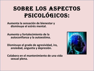 Sobre loS aSpectoS
pSicológicoS:
Aumenta la sensación de bienestar y
disminuye el estrés mental.
Aumento y fortalecimiento de la
autoconfianza y la autoestima.
Disminuye el grado de agresividad, ira,
ansiedad, angustia y depresión.
Colabora en el mantenimiento de una vida
sexual plena.
 