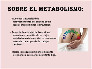 Sobre el metaboliSmo:
- Aumenta la capacidad de
aprovechamiento del oxígeno que le
llega al organismo por la circulación.
- Aumenta la actividad de las enzimas
musculares, permitiendo un mejor
metabolismo del músculo con una menor
necesidad de exigencia de trabajo
cardíaco.
- Mejora la respuesta inmunológica ante
infecciones o agresiones de distinto tipo.
 