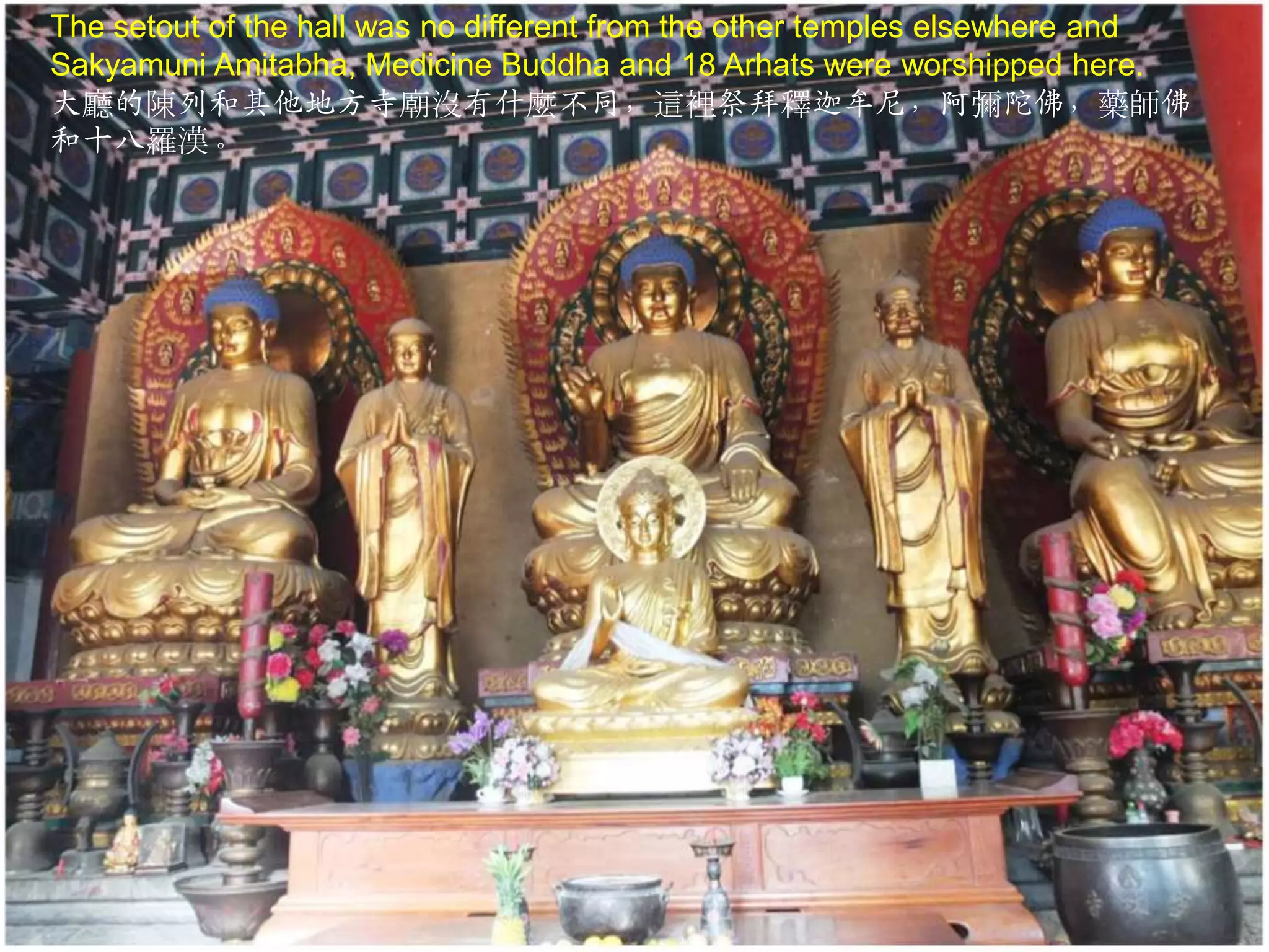 The setout of the hall was no different from the other temples elsewhere and
Sakyamuni Amitabha, Medicine Buddha and 18 Arhats were worshipped here.
大廳的陳列和其他地方寺廟沒有什麼不同，這裡祭拜釋迦牟尼，阿彌陀佛，藥師佛
和十八羅漢。

 