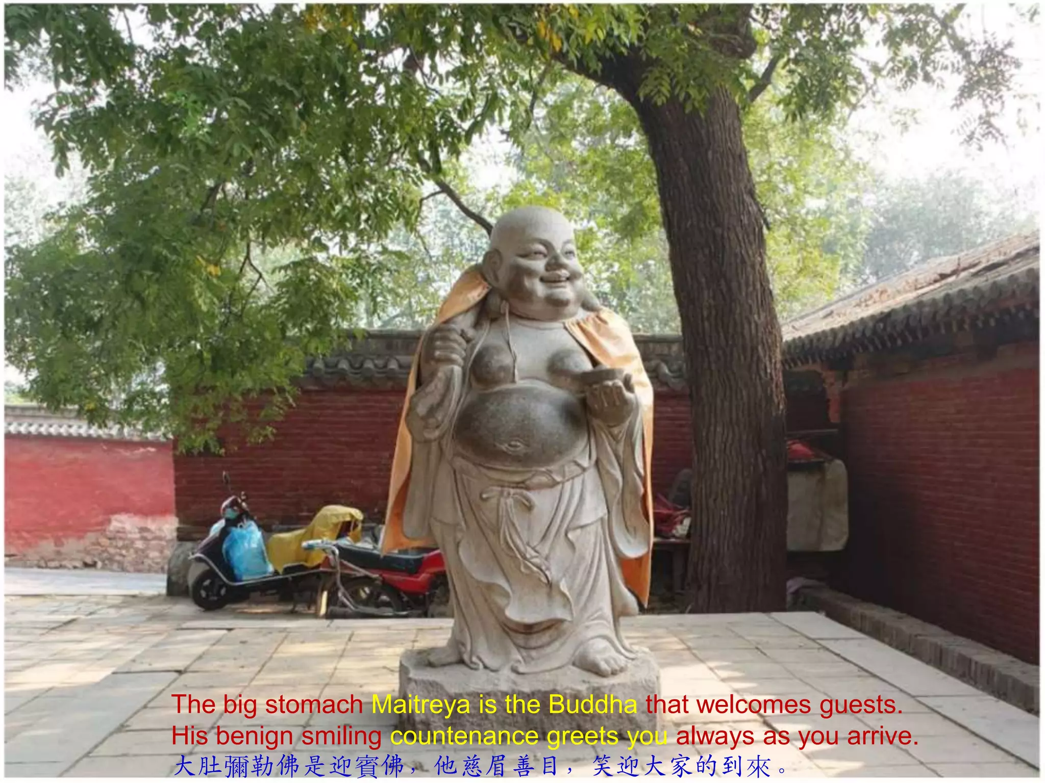 The big stomach Maitreya is the Buddha that welcomes guests.
His benign smiling countenance greets you always as you arrive.
大肚彌勒佛是迎賓佛，他慈眉善目，笑迎大家的到來。

 