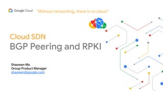 “Without networking, there is no cloud.”
Cloud SDN
BGP Peering and RPKI
Shaowen Ma
Group Product Manager
shaowen@google.com
 