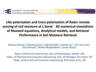Like polarization and Cross polarization of Radar remote
sensing of soil moisture at L band: 3D numerical simulations
   of Maxwell equations, Analytical models, and Retrieval
            Performance in Soil Moisture Retrieval

   Shaowu Huang1, Xueyang Duan2, Jeff Ouellette3, Xiaolan Xu1, Tien-hao Liao1,
              Joel Johnson3, Mahta Moghaddam2, Leung Tsang1

         1Dept.  of Electrical Engineering, Univ. of Washington, Seattle, WA
  2Dept. of Electrical and Computer Engineering, Univ. of Michigan, Ann Arber, MI
       3 Dept. of Electrical and Computer Engineering, Ohio State Univ., OH
 