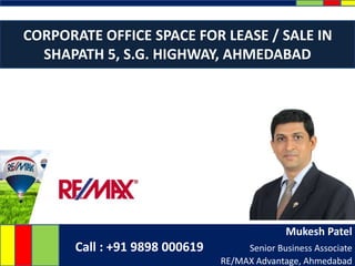 Mukesh Patel
Call : +91 9898 000619 Senior Business Associate
RE/MAX Advantage, Ahmedabad
CORPORATE OFFICE SPACE FOR LEASE / SALE IN
SHAPATH 5, S.G. HIGHWAY, AHMEDABAD
 