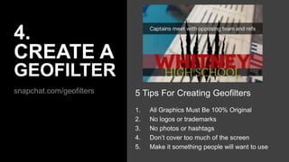 4.
CREATE A
GEOFILTER
snapchat.com/geofilters 5 Tips For Creating Geofilters
1. All Graphics Must Be 100% Original
2. No logos or trademarks
3. No photos or hashtags
4. Don’t cover too much of the screen
5. Make it something people will want to use
 