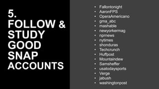 5.
FOLLOW &
STUDY
GOOD
SNAP
ACCOUNTS
• Fallontonight
• AaronFPS
• OperaAmericano
• gma_abc
• mashable
• newyorkermag
• nprnews
• nytimes
• shonduras
• Techcrunch
• Huffpost
• Mountaindew
• Samsheffer
• usatodaysports
• Verge
• jabush
• washingtonpost
 
