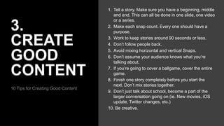 3.
CREATE
GOOD
CONTENT
10 Tips for Creating Good Content
1. Tell a story. Make sure you have a beginning, middle
and end. This can all be done in one slide, one video
or a series.
2. Make each snap count. Every one should have a
purpose.
3. Work to keep stories around 90 seconds or less.
4. Don’t follow people back.
5. Avoid mixing horizontal and vertical Snaps.
6. Don’t assume your audience knows what you’re
talking about.
7. If you’re going to cover a ballgame, cover the entire
game.
8. Finish one story completely before you start the
next. Don’t mix stories together.
9. Don’t just talk about school, become a part of the
larger conversation going on (ie. New movies, iOS
update, Twitter changes, etc.)
10. Be creative.
 