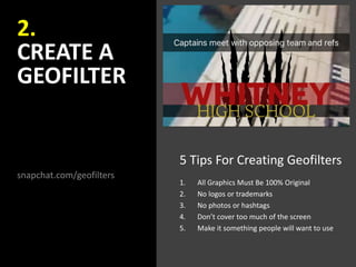 2.
CREATE A
GEOFILTER
snapchat.com/geofilters
5 Tips For Creating Geofilters
1. All Graphics Must Be 100% Original
2. No logos or trademarks
3. No photos or hashtags
4. Don’t cover too much of the screen
5. Make it something people will want to use
 