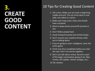 3.
CREATE
GOOD
CONTENT
1. Tell a story. Make sure you have a beginning,
middle and end. This can all be done in one
slide, one video or a series.
2. Make each snap count. Every one should
have a purpose.
3. Work to keep stories around 90 seconds or
less.
4. Don’t follow people back.
5. Avoid mixing horizontal and vertical Snaps.
6. Don’t assume your audience knows what
you’re talking about.
7. If you’re going to cover a ballgame, cover the
entire game.
8. Finish one story completely before you start
the next. Don’t mix stories together.
9. Don’t just talk about school, become a part
of the larger conversation going on (ie. New
movies, iOS update, Twitter changes, etc.)
10. Be creative.
10 Tips for Creating Good Content
 