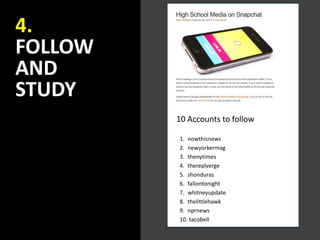 4.
FOLLOW
AND
STUDY
1. nowthisnews
2. newyorkermag
3. thenytimes
4. therealverge
5. shonduras
6. fallontonight
7. whitneyupdate
8. thelittlehawk
9. nprnews
10. tacobell
10 Accounts to follow
 