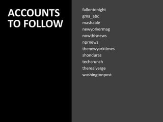 ACCOUNTS
TO FOLLOW
fallontonight
gma_abc
mashable
newyorkermag
nowthisnews
nprnews
thenewyorktimes
shonduras
techcrunch
therealverge
washingtonpost
 