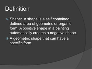 Definition
Shape: A shape is a self contained
defined area of geometric or organic
form. A positive shape in a painting
automatically creates a negative shape.
A geometric shape that can have a
specific form.