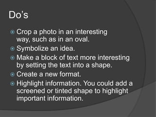 Do’s
Crop a photo in an interesting
way, such as in an oval.
Symbolize an idea.
Make a block of text more interesting
by setting the text into a shape.
Create a new format.
Highlight information. You could add a
screened or tinted shape to highlight
important information.