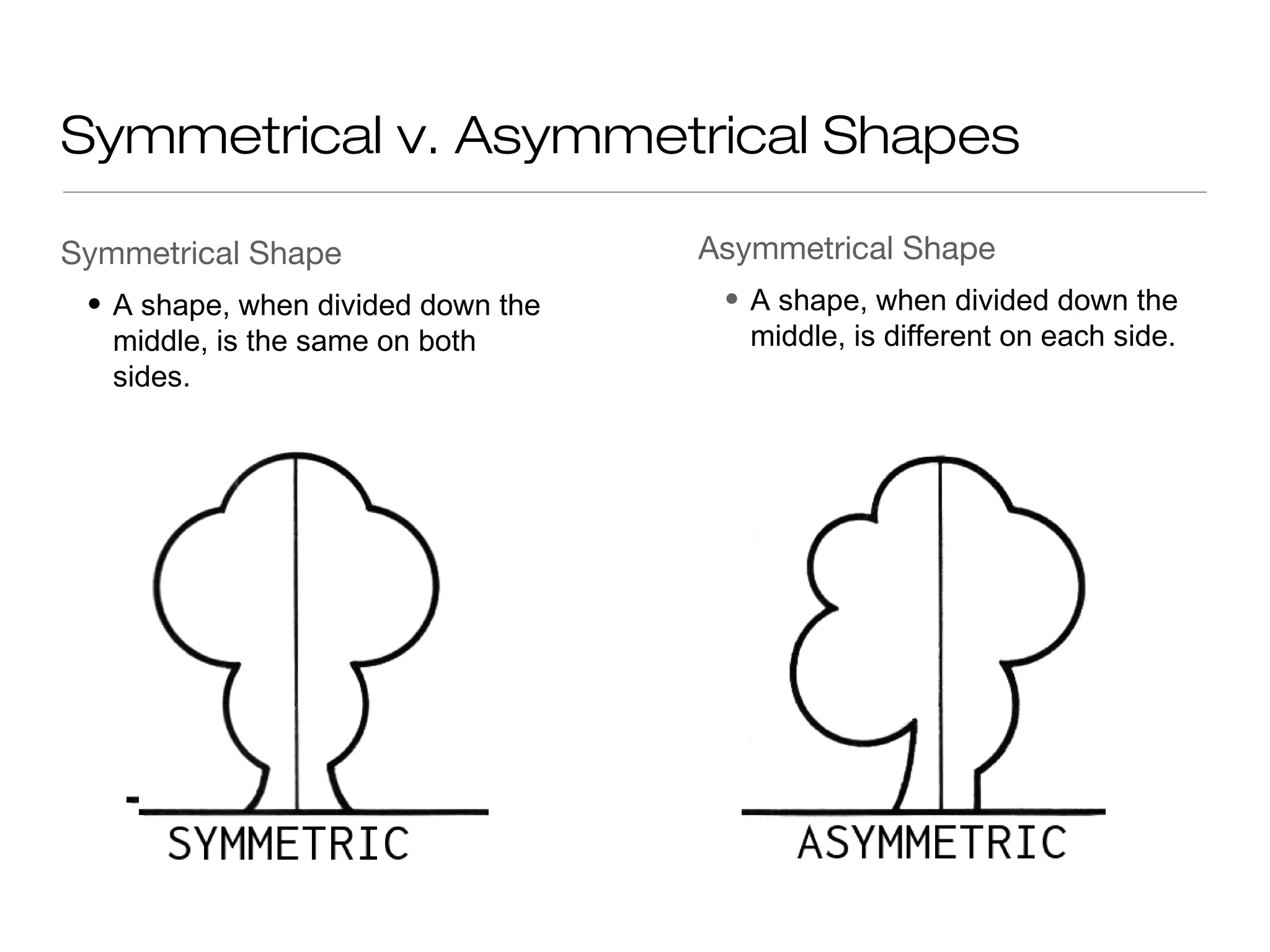 Symmetrical v. Asymmetrical Shapes
Symmetrical Shape Asymmetrical Shape
• A shape, when divided down the • A shape, when divided down the
middle, is the same on both middle, is different on each side.
sides.
