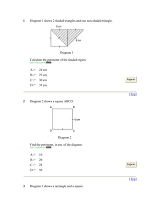 1

Diagram 1 shows 2 shaded triangles and one non-shaded triangle.

Diagram 1
Calculate the perimeter of the shaded region.
(ID:1193622261503

A

24 cm

B

27 cm

C

30 cm

D

)

33 cm

Answ er

[Top]
2

Diagram 2 shows a square ABCD.

Diagram 2
Find the perimeter, in cm, of the diagram.
(ID:1212003851413

A

10

B

20

C

25

D

)

50

Answ er

[Top]
3

Diagram 3 shows a rectangle and a square.

 