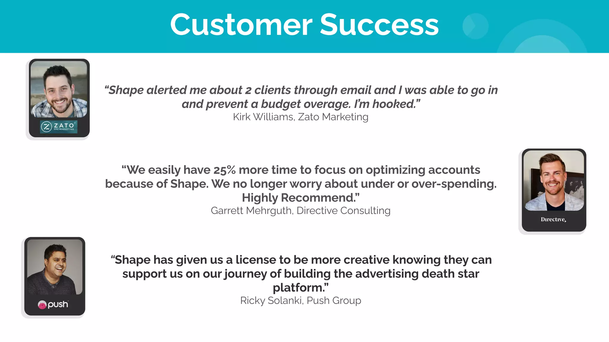 Customer Success
“Shape alerted me about 2 clients through email and I was able to go in
and prevent a budget overage. I’m hooked.”
Kirk Williams, Zato Marketing
“We easily have 25% more time to focus on optimizing accounts
because of Shape. We no longer worry about under or over-spending.
Highly Recommend.”
Garrett Mehrguth, Directive Consulting
“Shape has given us a license to be more creative knowing they can
support us on our journey of building the advertising death star
platform.”
Ricky Solanki, Push Group
 