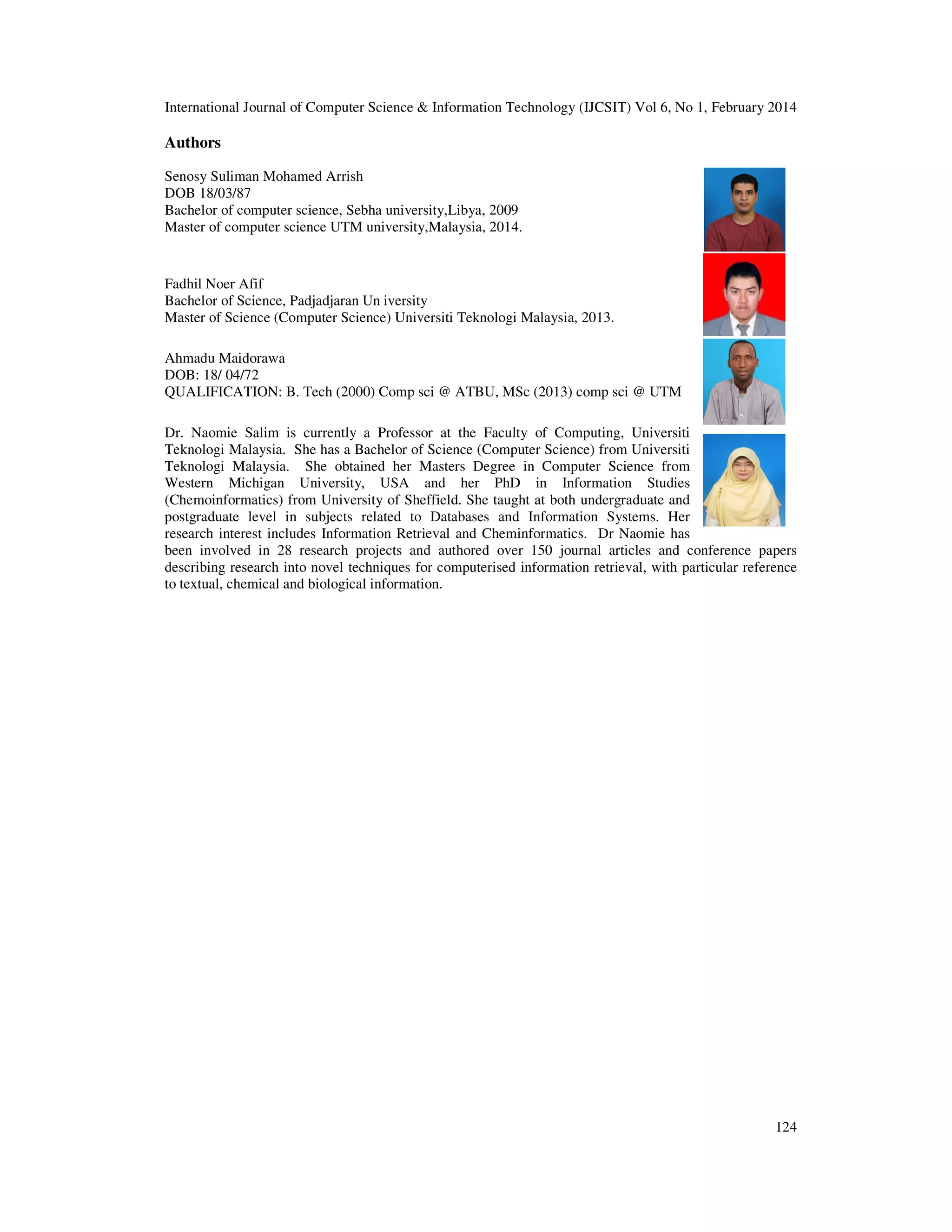 International Journal of Computer Science & Information Technology (IJCSIT) Vol 6, No 1, February 2014
124
Authors
Senosy Suliman Mohamed Arrish
DOB 18/03/87
Bachelor of computer science, Sebha university,Libya, 2009
Master of computer science UTM university,Malaysia, 2014.
Fadhil Noer Afif
Bachelor of Science, Padjadjaran Un iversity
Master of Science (Computer Science) Universiti Teknologi Malaysia, 2013.
Ahmadu Maidorawa
DOB: 18/ 04/72
QUALIFICATION: B. Tech (2000) Comp sci @ ATBU, MSc (2013) comp sci @ UTM
Dr. Naomie Salim is currently a Professor at the Faculty of Computing, Universiti
Teknologi Malaysia. She has a Bachelor of Science (Computer Science) from Universiti
Teknologi Malaysia. She obtained her Masters Degree in Computer Science from
Western Michigan University, USA and her PhD in Information Studies
(Chemoinformatics) from University of Sheffield. She taught at both undergraduate and
postgraduate level in subjects related to Databases and Information Systems. Her
research interest includes Information Retrieval and Cheminformatics. Dr Naomie has
been involved in 28 research projects and authored over 150 journal articles and conference papers
describing research into novel techniques for computerised information retrieval, with particular reference
to textual, chemical and biological information.
 