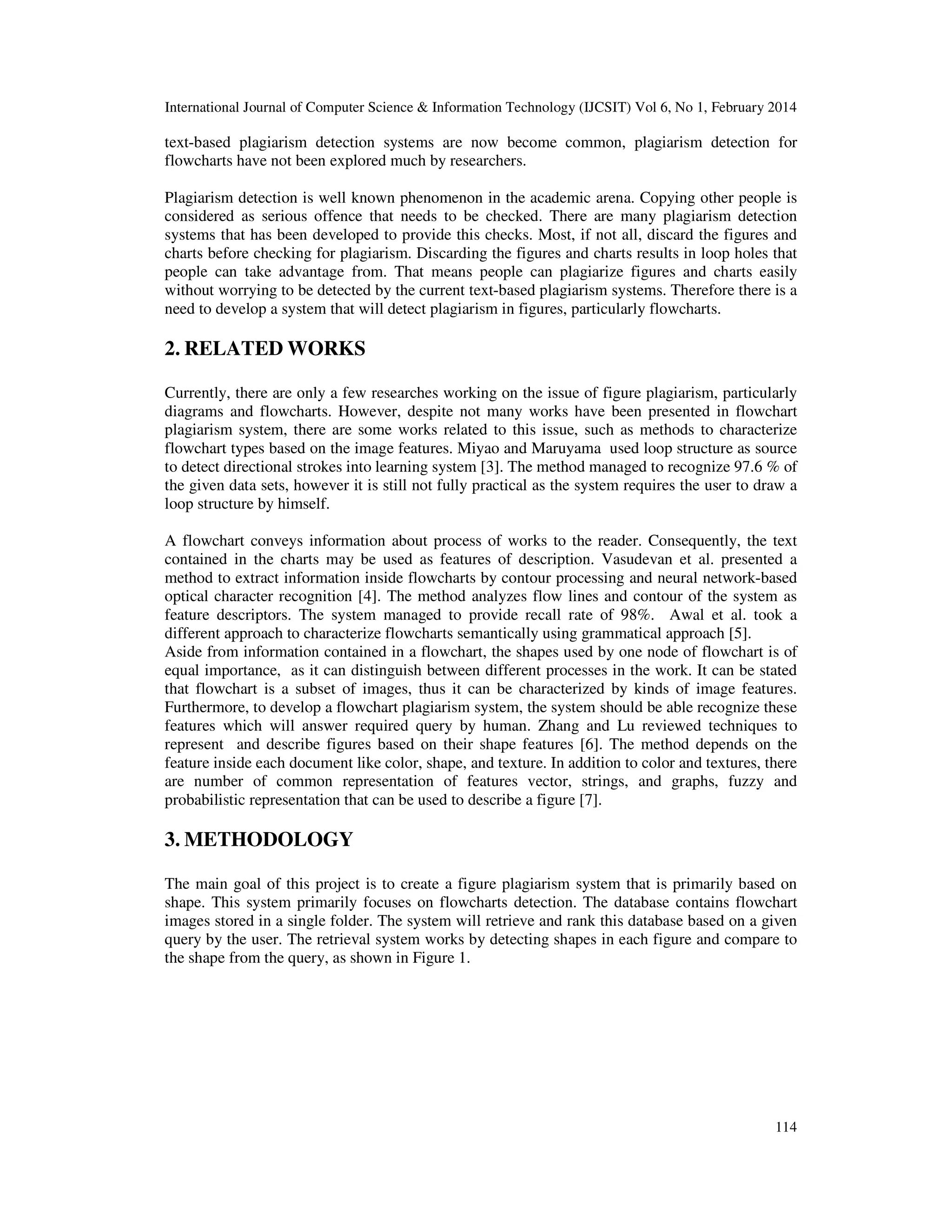 International Journal of Computer Science & Information Technology (IJCSIT) Vol 6, No 1, February 2014
114
text-based plagiarism detection systems are now become common, plagiarism detection for
flowcharts have not been explored much by researchers.
Plagiarism detection is well known phenomenon in the academic arena. Copying other people is
considered as serious offence that needs to be checked. There are many plagiarism detection
systems that has been developed to provide this checks. Most, if not all, discard the figures and
charts before checking for plagiarism. Discarding the figures and charts results in loop holes that
people can take advantage from. That means people can plagiarize figures and charts easily
without worrying to be detected by the current text-based plagiarism systems. Therefore there is a
need to develop a system that will detect plagiarism in figures, particularly flowcharts.
2. RELATED WORKS
Currently, there are only a few researches working on the issue of figure plagiarism, particularly
diagrams and flowcharts. However, despite not many works have been presented in flowchart
plagiarism system, there are some works related to this issue, such as methods to characterize
flowchart types based on the image features. Miyao and Maruyama used loop structure as source
to detect directional strokes into learning system [3]. The method managed to recognize 97.6 % of
the given data sets, however it is still not fully practical as the system requires the user to draw a
loop structure by himself.
A flowchart conveys information about process of works to the reader. Consequently, the text
contained in the charts may be used as features of description. Vasudevan et al. presented a
method to extract information inside flowcharts by contour processing and neural network-based
optical character recognition [4]. The method analyzes flow lines and contour of the system as
feature descriptors. The system managed to provide recall rate of 98%. Awal et al. took a
different approach to characterize flowcharts semantically using grammatical approach [5].
Aside from information contained in a flowchart, the shapes used by one node of flowchart is of
equal importance, as it can distinguish between different processes in the work. It can be stated
that flowchart is a subset of images, thus it can be characterized by kinds of image features.
Furthermore, to develop a flowchart plagiarism system, the system should be able recognize these
features which will answer required query by human. Zhang and Lu reviewed techniques to
represent and describe figures based on their shape features [6]. The method depends on the
feature inside each document like color, shape, and texture. In addition to color and textures, there
are number of common representation of features vector, strings, and graphs, fuzzy and
probabilistic representation that can be used to describe a figure [7].
3. METHODOLOGY
The main goal of this project is to create a figure plagiarism system that is primarily based on
shape. This system primarily focuses on flowcharts detection. The database contains flowchart
images stored in a single folder. The system will retrieve and rank this database based on a given
query by the user. The retrieval system works by detecting shapes in each figure and compare to
the shape from the query, as shown in Figure 1.
 